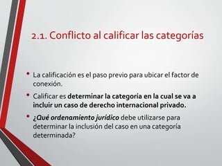 2.1. Conflicto al calificar las categorías
• La calificación es el paso previo para ubicar el factor de
conexión.
• Calificar es determinar la categoría en la cual se va a
incluir un caso de derecho internacional privado.
• ¿Qué ordenamiento jurídico debe utilizarse para
determinar la inclusión del caso en una categoría
determinada?
 