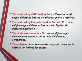 • Teoría de la Ley del Foro (Lex Fori).- El caso se califica
según el derecho interno del tribunal que va a resolver.
• Teoría de la Ley Competente (Lex Causa).- El caso se
califica según el derecho interno de la legislación
declarada aplicable.
• Teoría de la Autonomía.- El caso se califica según
concepciones producto del estudio del derecho
comparado.
• Teoría Mixta.- Intenta encontrar un punto de contacto
entre la lex fori y la lex causa.
 