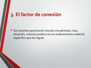 3. El factor de conexión
• Son puentes que buscan vincular una persona, cosa,
situación, relación jurídica con un ordenamiento material
específico que las regule.
 
