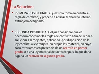La Solución:
• PRIMERA POSIBILIDAD: el juez solo toma en cuenta su
regla de conflicto, y procede a aplicar el derecho interno
extranjero designado.
• SEGUNDA POSIBILIDAD: el juez considere que es
necesario coordinar las reglas de conflicto a fin de llegar a
soluciones semejantes, aplicando -por disposición de la
ley conflictual extranjera- su propia ley material, en cuyo
caso estaríamos en presencia de un reenvío en primer
grado, o a una ley material de un tercer país, lo que daría
lugar a un reenvío en segundo grado.
 