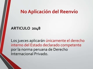No Aplicación del Reenvío
ARTICULO 2048
Los jueces aplicarán únicamente el derecho
interno del Estado declarado competente
por la norma peruana de Derecho
Internacional Privado.
 