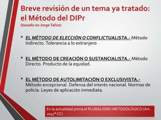 Breve revisión de un tema ya tratado:
el Método del DIPr
(basado en JorgeTalice)
• EL MÉTODO DE ELECCIÓN O CONFLICTUALISTA.- Método
Indirecto.Tolerancia a lo extranjero
• EL MÉTODO DE CREACIÓN O SUSTANCIALISTA.- Método
Directo. Producto de la equidad.
• EL MÉTODO DE AUTOLIMITACIÓN O EXCLUSIVISTA.-
Método excepcional. Defensa del interés nacional. Normas de
policía. Leyes de aplicación inmediata.
En la actualidad prima el PLURALISMO METODOLÓGICO (Art.
2047° CC)
 