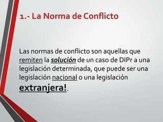 1.- La Norma de Conflicto
Las normas de conflicto son aquellas que
remiten la solución de un caso de DIPr a una
legislación determinada, que puede ser una
legislación nacional o una legislación
extranjera!.
 