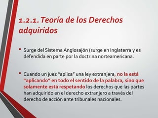 1.2.1.Teoría de los Derechos
adquiridos
• Surge del Sistema Anglosajón (surge en Inglaterra y es
defendida en parte por la doctrina norteamericana.
• Cuando un juez “aplica” una ley extranjera, no la está
“aplicando” en todo el sentido de la palabra, sino que
solamente está respetando los derechos que las partes
han adquirido en el derecho extranjero a través del
derecho de acción ante tribunales nacionales.
 