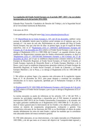 La regulación del Fondo Social Europeo en el período 2007 -2013 y las novedades
incorporadas en la del período 2014-2020.
Eduardo Rojo Torrecilla. Catedrático de Derecho del Trabajo y de la Seguridad Social
de la Universidad Autónoma de Barcelona.
6 de enero de 2014.
Texto publicado en el blog del autor http://www.eduardorojotorrecilla.es/
1. El DiarioOficial de la Unión Europea L 347, del 20 de diciembre, publicó varias
normas de indudable interés para la política social europea en el septenio que se ha
iniciado el 1 de enero de este año. Refiriéndome en esta entrada del blog al Fondo
Social Europeo, hay que citar dos de ellas: en primer lugar, la que lo regula de forma
específica, esto es el “Reglamento (UE) nº 1304/2013 delParlamento Europeo del
Consejo, de 17 de diciembre de 2013 relativo al Fondo Social Europeo y por el que se
deroga el Reglamento (CE) n o 1081/2006 del Consejo”; en segundo término la que
establece las disposiciones comunes para los fondos estructurales europeos, es decir el
“Reglamento (UE) nº 1303/2013del Parlamento Europeo y del Consejo, de 17 de
diciembre de 2013, por el que se establecen disposiciones comunes relativas al Fondo
Europeo de Desarrollo Regional, al Fondo Social Europeo, al Fondo de Cohesión, al
Fondo Europeo Agrícola de Desarrollo Rural y al Fondo Europeo Marítimo y de la
Pesca, y por el que se establecen disposiciones generales relativas al Fondo Europeo de
Desarrollo Regional, al Fondo Social Europeo, al Fondo de Cohesión y al Fondo
Europeo Marítimo y de la Pesca, y se deroga el Reglamento (CE) no 1083/2006 del
Consejo”.
2. Me refiero en primer lugar a los aspectos más relevantes de la regulación vigente
hasta el 31 de diciembre de 2013, para pasar después a examinar las novedades
introducidas en la nueva regulación, aprobada por el Parlamento Europeo el 20 de
noviembre.
A) Reglamento(CE) Nº 1081/2006 del Parlamento Europeo y del Consejo de 5 de julio
de 2006 relativo al Fondo Social Europeo y por el que se deroga el Reglamento (CE) nº
1874/1999.
La norma encuentra su punto de referencia en los artículos 125 y 146 del TUE, y
concreta las actividades específicas a desarrollar por el FSE durante el período de
intervención (2007-2013) de los Fondos Estructurales Comunitarios y de acuerdo con
las reglas generales establecidas en el Reglamento (CE) 1083/2006 de 11 de julio, es
decir el marco general para la intervención de los Fondos y los objetivos, principios y
normas en materia de cooperación, programación, evaluación y gestión. Una
característica relevante de las funciones del FSE es su flexibilidad, al objeto de poder
atender debidamente los retos de cada Estado y aplicar las medidas que se consideren
más adecuadas dentro del marco normativo general.
EL FSE debe adecuarse, en sus intervenciones, a las reglas marcadas en el Reglamento
1083/2006, y de ahí que tanto en el marco del objetivo de “competitividad regional y
1

 