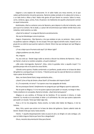 Llegaron a una especie de restaurante. En el salón había una mesa enorme, en la que
cabían perfectamente cincuenta personas. Nymeria estaba sentada en la cabeza de la mesa, y
a un lado tenía a Altea y Raúl. Había más gente allí que Daniel no conocía. Sobre la mesa,
carne, verduras, agua, zumos, fruta. Al parecer, los habitantes de aquella urbanización comían
en aquel restaurante.
   Andrómeda y Rod se sentaron cerca de Nymeria, pero dejaron la silla de la derecha, vacía
para que él se sentara. No lo dudó, y a pesar del encontronazo que habían tenido hacía unos
instantes, tomó asiento a su lado.
   -¿Qué tal la cabeza?- Le preguntó Nymeria sarcásticamente.
   -No soy tan blandengue como te piensas.
    -Seguro. Empecemos.- Dijo Nymeria, y los que estaban en pie, se sentaron.- Bien, anoche
no pudimos capturar a Magnus. Se nos escapó. Pero por alguna extraña razón, tropecé con un
grupo de sus esbirros que querían capturar a Daniel. Ahora hay que averiguar por qué Magnus
le quiere.
   -¿Y vas a dejar que el humano esté aquí? ¿En Moon Light?
   -¿Algún problema con ello, Shura?
   -No, ninguno.
   -Ya, eso creía yo.- Desde luego nadie se atrevía a discutir las órdenes de Nymeria.- Vale, a
ver Daniel. ¿Cuál es tu nombre completo. ¿A qué te dedicas?
   -¿Me estás interrogando, Nymeria?- ¡Dios, cómo le gustaba retar a aquella mujer! Y le
gustaba porque ella no le ponía las cosas fáciles.
   -Llámalo como quieras. Puedes contármelo o si prefieres, puedo entrar en la base de datos
del gobierno y averiguarlo por mi misma.- Y Daniel juraría que los ojos de Nymeria se volvieron
rojos a pesar de las lentillas.
   -Bien, me llamo Daniel Stark, tengo veintiocho años…
   -¿Stark? ¿Eres el hijo de Simón y Rose Stark? ¿El heredero del imperio Stark?
   -Sí. ¿Te sorprende, mi reina?- Y se oyeron unas risas apagadas de fondo.
   -No me provoques Daniel. Simplemente me pregunto por qué Magnus querría capturarte.
   -No sé quién es Magnus. Y si no me quiere capturar para pedir un rescate, no tengo ni idea.-
Todos estallaron en carcajadas, Nymeria incluida.- ¿Qué tiene tanta gracia?
   -Magnus es una sombra, el Príncipe de las Sombras. Él no necesita ni dinero, ni nada
material. Su mundo es la oscuridad, el dolor y el sufrimiento. No creo que quiera capturarte
para pedir un rescate. Tiene que haber algo más.
   -Pues a mí no me preguntes. Hasta anoche, no había oído hablar de Magnus, ni de las
Valyrias.
  -Bien, Iliria, quiero que entres en la base de datos del gobierno. Quiero saberlo todo de
Daniel. Desde el día que nació, hasta anoche.
  -Hecho.- Y aquella despampanante rubia se puso en pie y se dirigió a la sala contigua. ¿Es
que no había ninguna Valyria que fuera fea o desgarbada?
   -Shura, necesito documentación falsa para Daniel.
 