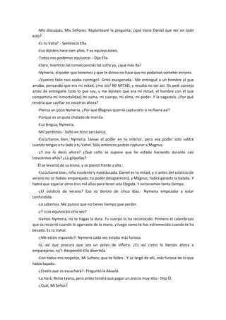 -Mis disculpas, Mis Señores. Replantearé la pregunta, ¿qué tiene Daniel que ver en todo
esto?
   -Es tu Vahal2.- Sentenció Ella.
   -Eso dijisteis hace cien años. Y os equivocasteis.
   -Todos nos podemos equivocar.- Dijo Ella.
   -Claro, mientras las consecuencias las sufra yo, ¿qué más da?
   -Nymeria, el poder que tenemos y que te dimos no hace que no podamos cometer errores.
   -¡Vuestro fallo casi acaba conmigo!- Gritó exasperada.- Me entregué a un hombre al que
amaba, pensando que era mi mitad, ¿me oís? MI MITAD, y resultó no ser así. Os pedí consejo
antes de entregarle todo lo que soy, y me dijisteis que era mi mitad, el hombre con el que
compartiría mi inmortalidad, mi cama, mi cuerpo, mi alma, mi poder. Y la cagasteis. ¿Por qué
tendría que confiar en vosotros ahora?
   -Piensa un poco Nymeria. ¿Por qué Magnus querría capturarlo si no fuera así?
   -Porque es un puto chalado de mierda.
   -Esa lengua, Nymeria.
   -Mil perdones.- Soltó en tono sarcástico.
   -Escúchanos bien, Nymeria. Llevas el poder en tu interior, pero ese poder sólo saldrá
cuando tengas a tu lado a tu Vahal. Sólo entonces podrás capturar a Magnus.
   -¿Y me lo decís ahora? ¿Qué coño se supone que he estado haciendo durante casi
trescientos años? ¿La gilipollas?
   Él se levantó de su trono, y se plantó frente a ella.
   -Escúchame bien, niña insolente y maleducada. Daniel es tu mitad, y si antes del solsticio de
verano no os habéis emparejado, tu poder desaparecerá, y Magnus, habrá ganado la batalla. Y
habrá que esperar otros tres mil años para tener una Elegida. Y no tenemos tanto tiempo.
   -¿El solsticio de verano? Eso es dentro de cinco días.- Nymeria empezaba a estar
confundida.
   -Lo sabemos. Me parece que no tienes tiempo que perder.
   -¿Y si os equivocáis otra vez?
   -Vamos Nymeria, no te hagas la dura. Tu cuerpo lo ha reconocido. Primero el calambrazo
que os recorrió cuando lo agarraste de la mano, y luego como te has estremecido cuando te ha
besado. Es tu Vahal.
   -¿Me estáis espiando?- Nymeria cada vez estaba más furiosa.
  -Sí, así que procura que sea un polvo de infarto. ¿Es así como lo llamáis ahora a
emparejarse, no?- Respondió Ella divertida.
   -Con todos mis respetos, Mi Señora, que te follen.- Y se largó de allí, más furiosa de lo que
había bajado.
   -¿Creéis que os escuchará?- Preguntó la Abuela.
   -Lo hará, Reina Lyana, pero antes tendrá que pagar un precio muy alto.- Dijo Él.
   -¿Cuál, Mi Señor?
 