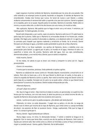 Logró esquivar el primer embiste de Nymeria, lanzándola por los aires de una patada. Ella
salió volando y se estampó contra la pared, haciendo un boquete. El alarido de Nymeria fue
ensordecedor. Estaba más furiosa que nunca. Se lanzó de nuevo a por Daniel, y ambos
acabaron atravesando el ventanal del salón y cayendo a los pies de la piscina. Daniel se golpeó
en la espalda, pero no se quejó. Aquella pelea le excitaba. Nymeria lo excitaba. Rodó sobre sí
mismo y se puso sobre ella. Le aferró los dos brazos con una mano y le musitó al oído.
   -Me suplicarás, Nymeria. Me pedirás que te haga el amor una y mil veces. Y entonces, yo
habré ganado. Te habré ganado, mi reina.
   Daniel salió disparado y, por suerte, cayó a la piscina. Nymeria salió tras él. Él nadó hasta la
parte baja de la piscina. Sabía que si Nymeria lo arrinconaba donde él no hiciera pie, estaba
perdido. Ella llegó justo cuando él alcanzaba su objetivo, y se abalanzó sobre él. Le agarró por
la camiseta para impedir que siguiera nadando y arrastrarlo al fondo. Se la arrancó. Daniel
forcejeó con ella bajo el agua, y también acabó quitándole la parte de arriba a Nymeria.
   ¡Joder! Pero si no lleva sujetador. Los pechos de Nymeria, duros y esbeltos eran una
provocación para Daniel. La agarró por el pelo y la hundió en el agua, mientras él salía a la
superficie a tomar aire. De pronto, Nymeria salió del agua. Con sus ojos centelleando,
demostraba peligro, y eso excitó más a Daniel, que se volvió a empalmar.
   -Estás muerto, Daniel.
   -Si me matas, no sabrás lo que es tener una mitad y compartir la cama con él.- Seguía
provocándola.
   -Como si lo necesitara.
   -Y tanto que lo necesitas, preciosa. Estás pidiendo un polvo a gritos.
   Nymeria se abalanzó de nuevo contra él. Pensaba dejarlo inconsciente y encerrarlo en el
sótano. Pero ella no hacía pie, y él sí. Así que Daniel la aferró por el cuello, la hizo girar, y
colocó la espalda de Nymeria contra su pecho. Nan notó la enorme verga de Daniel contra la
parte baja de su espalda. Forcejeó con él, pero no se pudo soltar. ¿Cómo es que Daniel tenía
tanta fuerza? La acercó a las escaleras. Daniel estaba enloquecido por ella.
   -Pídemelo Nymeria.
   -¿El qué? ¿Qué me sueltes?
   -No. Que te haga el amor.- Dijo mientras le daba la vuelta y la aprisionaba. Le sujetó los dos
brazos por las muñecas, con una sola mano, le abrió las piernas y se colocó encima de ella. La
espalda de Nymeria descansaba sobre los escalones de la piscina.
   -Jamás.- Luchó con él, pero no podía escaparse. ¿De dónde sale tanta fuerza?
   -Pídemelo, mi reina. Lo estás deseando.- Y pegó más su pelvis a la de ella. La verga de
Daniel rozó el clítoris por encima de la ropa de Nymeria, que sintió como su cuerpo temblaba
de placer. Los pezones de Nan se pusieron duros.- Venga, suplícamelo. Pide que te haga el
amor. Tu cuerpo lo grita por ti.
   -Nunca, Daniel.- Siguió peleando por soltarse.
    -Nunca digas nunca, mi reina. Es demasiado tiempo.- Y volvió a meterle la lengua en la
garganta. Con la mano que tenía libre, acarició uno de los pechos de Nymeria. Sitió como el
líquido pre seminal salía. Nan sintió como su clítoris se hinchaba y como el flujo comenzaba a
mojar su cavidad sexual.- Vamos, gatita. Pídemelo. No te defraudaré.
 