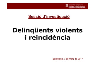 1
Delinqüents violents
i reincidència
Barcelona, 7 de març de 2017
Sessió d’investigació
 