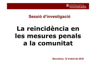 Sessió d’investigació
La reincidència en
les mesures penals
a la comunitat
Barcelona, 12 d’abril de 2016
 