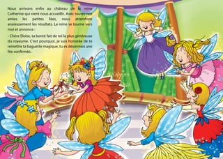 Nous arrivons enfin au château de la reine
Catherine qui vient nous accueillir. Avec toutes nos
amies les petites fées, nous attendons
anxieusement les résultats. La reine se tourne vers
moi et annonce :
- Chère Eloïse, ta bonté fait de toi la plus généreuse
du royaume. C’est pourquoi, je suis honorée de te
remettre ta baguette magique, tu es désormais une
fée confirmée.
 
