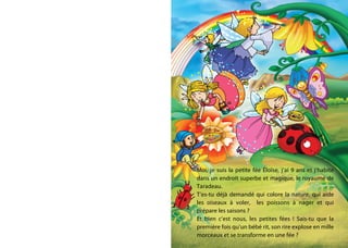 -
Moi, je suis la petite fée Éloïse, j’ai 9 ans et j’habite
dans un endroit superbe et magique, le royaume de
Taradeau.
T’es-tu déjà demandé qui colore la nature, qui aide
les oiseaux à voler, les poissons à nager et qui
prépare les saisons ?
Et bien c’est nous, les petites fées ! Sais-tu que la
première fois qu’un bébé rit, son rire explose en mille
morceaux et se transforme en une fée ?
 