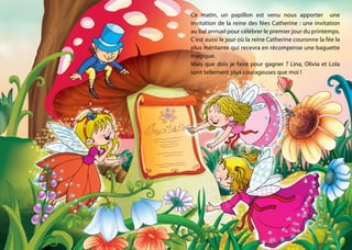 Ce matin, un papillon est venu nous apporter une
invitation de la reine des fées Catherine : une invitation
au bal annuel pour célébrer le premier jour du printemps.
C’est aussi le jour où la reine Catherine couronne la fée la
plus méritante qui recevra en récompense une baguette
magique.
Mais que dois je faire pour gagner ? Lina, Olivia et Lola
sont tellement plus courageuses que moi !
 