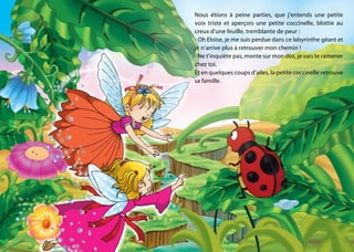 Nous étions à peine parties, que j’entends une petite
voix triste et aperçois une petite coccinelle, blottie au
creux d’une feuille, tremblante de peur :
- Oh Eloïse, je me suis perdue dans ce labyrinthe géant et
je n’arrive plus à retrouver mon chemin !
- Ne t’inquiète pas, monte sur mon dos, je vais te ramener
chez toi.
Et en quelques coups d’ailes, la petite coccinelle retrouve
sa famille.
 