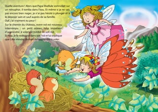 Quelle aventure ! Alors que Papa libellule somnolait sur
un nénuphar, il tomba dans l’eau. Et même si je ne sais
pas encore bien nager, je n’ai pas hésité à plonger et à
le déposer sain et sauf auprès de sa famille.
Ouf, j’ai vraiment eu peur !
Sur le chemin du château, notre vol est nouveau
interrompu : un petit oiseau, trop impatient
d’apprendre à voler est tombé de son nid.
Et hop, je le redépose dans son nid et lui explique
que Lina viendra demain lui apprendre à voler.
 