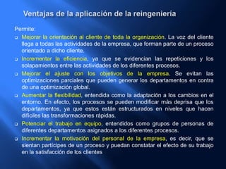 Permite:
 Mejorar la orientación al cliente de toda la organización. La voz del cliente
llega a todas las actividades de la empresa, que forman parte de un proceso
orientado a dicho cliente.
 Incrementar la eficiencia, ya que se evidencian las repeticiones y los
solapamientos entre las actividades de los diferentes procesos.
 Mejorar el ajuste con los objetivos de la empresa. Se evitan las
optimizaciones parciales que pueden generar los departamentos en contra
de una optimización global.
 Aumentar la flexibilidad, entendida como la adaptación a los cambios en el
entorno. En efecto, los procesos se pueden modificar más deprisa que los
departamentos, ya que estos están estructurados en niveles que hacen
difíciles las transformaciones rápidas.
 Potenciar el trabajo en equipo, entendidos como grupos de personas de
diferentes departamentos asignados a los diferentes procesos.
 Incrementar la motivación del personal de la empresa, es decir, que se
sientan partícipes de un proceso y puedan constatar el efecto de su trabajo
en la satisfacción de los clientes
 