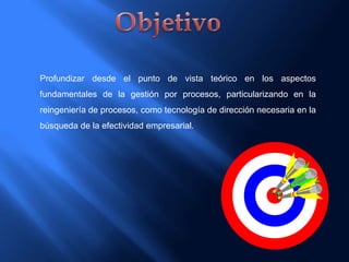 Profundizar desde el punto de vista teórico en los aspectos
fundamentales de la gestión por procesos, particularizando en la
reingeniería de procesos, como tecnología de dirección necesaria en la
búsqueda de la efectividad empresarial.
 