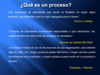 ¿Qué es un proceso?
"Una secuencia de actividades que tienen la finalidad de lograr algún
resultado, generalmente crear un valor agregado para el cliente.”
Evans y Lindsay
“Conjunto de actividades mutuamente relacionadas o que interactúan, las
cuales transforman elementos de entradas en resultados.”
Normas de Calidad ISO 9000
“Un proceso implica el uso de los recursos de una organización, para obtener
algo de valor. Así, ningún producto puede fabricarse y ningún servicio puede
suministrarse sin un proceso, y ningún proceso puede existir sin un producto o
servicio.”
Krajewski y Ritzman
 