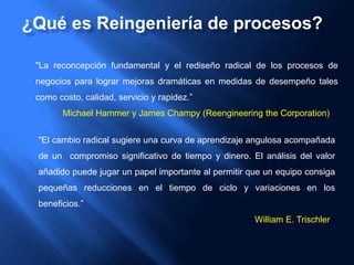 "La reconcepción fundamental y el rediseño radical de los procesos de
negocios para lograr mejoras dramáticas en medidas de desempeño tales
como costo, calidad, servicio y rapidez.”
Michael Hammer y James Champy (Reengineering the Corporation)
"El cambio radical sugiere una curva de aprendizaje angulosa acompañada
de un compromiso significativo de tiempo y dinero. El análisis del valor
añadido puede jugar un papel importante al permitir que un equipo consiga
pequeñas reducciones en el tiempo de ciclo y variaciones en los
beneficios.”
William E. Trischler
¿Qué es Reingeniería de procesos?
 