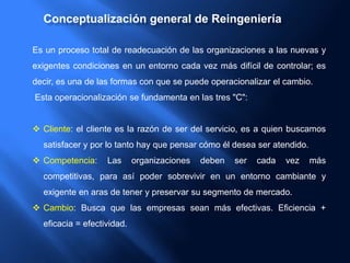 Conceptualización general de Reingeniería
Es un proceso total de readecuación de las organizaciones a las nuevas y
exigentes condiciones en un entorno cada vez más difícil de controlar; es
decir, es una de las formas con que se puede operacionalizar el cambio.
Esta operacionalización se fundamenta en las tres "C":
 Cliente: el cliente es la razón de ser del servicio, es a quien buscamos
satisfacer y por lo tanto hay que pensar cómo él desea ser atendido.
 Competencia: Las organizaciones deben ser cada vez más
competitivas, para así poder sobrevivir en un entorno cambiante y
exigente en aras de tener y preservar su segmento de mercado.
 Cambio: Busca que las empresas sean más efectivas. Eficiencia +
eficacia = efectividad.
 