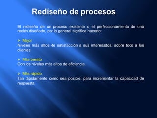 Rediseño de procesos
El rediseño de un proceso existente o el perfeccionamiento de uno
recién diseñado, por lo general significa hacerlo:
 Mejor
Niveles más altos de satisfacción a sus interesados, sobre todo a los
clientes.
 Más barato
Con los niveles más altos de eficiencia.
 Más rápido
Tan rápidamente como sea posible, para incrementar la capacidad de
respuesta.
 