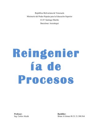 República Bolivariana de Venezuela
Ministerio del Poder Popular para la Educación Superior
I.U.P. Santiago Mariño
Barcelona/ Anzoátegui
Profesor: Bachiller:
Ing. Carlos Alcalá Brian A Gómez R CI: 21.300.564
Reingenier
ía de
Procesos
 