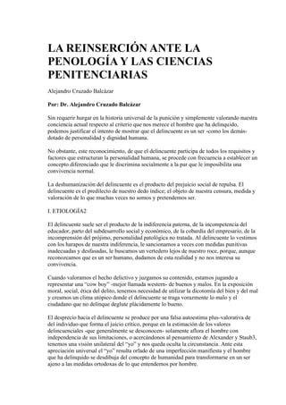 LA REINSERCIÓN ANTE LA
PENOLOGÍA Y LAS CIENCIAS
PENITENCIARIAS
Alejandro Cruzado Balcázar
Por: Dr. Alejandro Cruzado Balcázar
Sin requerir hurgar en la historia universal de la punición y simplemente valorando nuestra
conciencia actual respecto al criterio que nos merece el hombre que ha delinquido,
podemos justificar el intento de mostrar que el delincuente es un ser -como los demás-
dotado de personalidad y dignidad humana.
No obstante, este reconocimiento, de que el delincuente participa de todos los requisitos y
factores que estructuran la personalidad humana, se procede con frecuencia a establecer un
concepto diferenciado que le discrimina socialmente a la par que le imposibilita una
convivencia normal.
La deshumanización del delincuente es el producto del prejuicio social de repulsa. El
delincuente es el predilecto de nuestro dedo índice; el objeto de nuestra censura, medida y
valoración de lo que muchas veces no somos y pretendemos ser.
I. ETIOLOGÍA2
El delincuente suele ser el producto de la indiferencia paterna, de la incompetencia del
educador, parto del subdesarrollo social y económico, de la cobardía del empresario, de la
incomprensión del prójimo, personalidad patológica no tratada. Al delincuente lo vestimos
con los harapos de nuestra indiferencia, le sancionamos a veces con medidas punitivas
inadecuadas y desfasadas, le buscamos un vertedero lejos de nuestro roce, porque, aunque
reconozcamos que es un ser humano, dudamos de esta realidad y no nos interesa su
convivencia.
Cuando valoramos el hecho delictivo y juzgamos su contenido, estamos jugando a
representar una “cow boy” -mejor llamada western- de buenos y malos. En la exposición
moral, social, ética del delito, tenemos necesidad de utilizar la dicotomía del bien y del mal
y creamos un clima utópico donde el delincuente se traga vorazmente lo malo y el
ciudadano que no delinque deglute plácidamente lo bueno.
El desprecio hacia el delincuente se produce por una falsa autoestima plus-valorativa de
del individuo que forma el juicio crítico, porque en la estimación de los valores
delincuenciales -que generalmente se desconocen- solamente aflora el hombre con
independencia de sus limitaciones, o acercándonos al pensamiento de Alexander y Staub3,
tenemos una visión unilateral del “yo” y nos queda oculta la circunstancia. Ante esta
apreciación universal el “yo” resulta orlado de una imperfección manifiesta y el hombre
que ha delinquido se desdibuja del concepto de humanidad para transformarse en un ser
ajeno a las medidas ortodoxas de lo que entendemos por hombre.
 