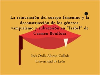 La reinvención del cuerpo femenino y la 
deconstrucción de los géneros: 
vampirismo y subversión en “Isabel” de 
Carmen Boullosa 
Inés Ordiz Alonso-Collada 
Universidad de León 
 