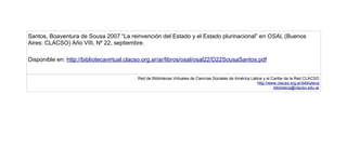 Santos, Boaventura de Sousa 2007 “La reinvención del Estado y el Estado plurinacional” en OSAL (Buenos
Aires: CLACSO) Año VIII, Nº 22, septiembre.

Disponible en: http://bibliotecavirtual.clacso.org.ar/ar/libros/osal/osal22/D22SousaSantos.pdf


                                           Red de Bibliotecas Virtuales de Ciencias Sociales de América Latina y el Caribe de la Red CLACSO
                                                                                                            http://www.clacso.org.ar/biblioteca
                                                                                                                     biblioteca@clacso.edu.ar
 