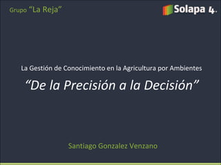 La Gestión de Conocimiento en la Agricultura por Ambientes “ De la Precisión a la Decisión” Santiago Gonzalez Venzano Grupo   “La Reja” 