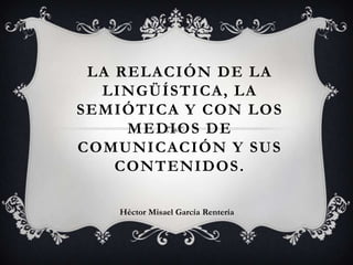 LA RELACIÓN DE LA
LINGÜÍSTICA, LA
SEMIÓTICA Y CON LOS
MEDIOS DE
COMUNICACIÓN Y SUS
CONTENIDOS .
Héctor Misael García Rentería

 