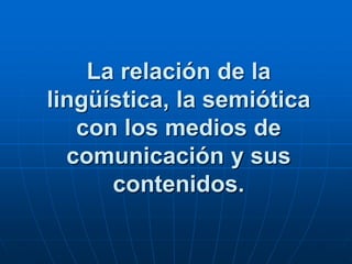 La relación de la
lingüística, la semiótica
con los medios de
comunicación y sus
contenidos.
 