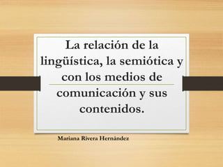 La relación de la 
lingüística, la semiótica y 
con los medios de 
comunicación y sus 
contenidos. 
Mariana Rivera Hernández 
 