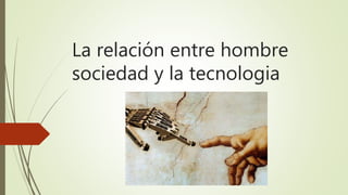 La relación entre hombre
sociedad y la tecnologia
 