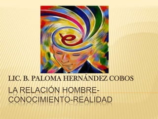 La relación hombre-conocimiento-realidad LIC. B. PALOMA HERNÁNDEZ COBOS 