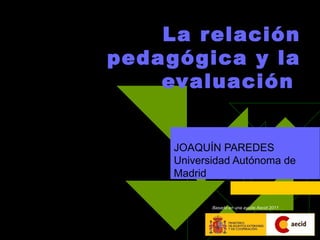   La relación pedagógica y la evaluación   JOAQUÍN PAREDES  Universidad Autónoma de Madrid  Basado en una ayuda Aecid 2011 