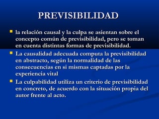 PREVISIBILIDAD
   la relación causal y la culpa se asientan sobre el
    concepto común de previsibilidad, pero se toman
    en cuenta distintas formas de previsibilidad.
   La causalidad adecuada computa la previsibilidad
    en abstracto, según la normalidad de las
    consecuencias en si mismas captadas por la
    experiencia vital
   La culpabilidad utiliza un criterio de previsibilidad
    en concreto, de acuerdo con la situación propia del
    autor frente al acto.
 