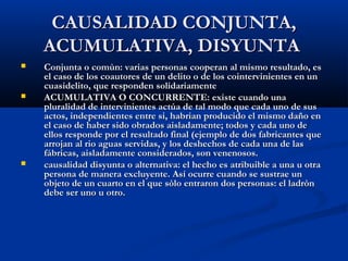 CAUSALIDAD CONJUNTA,
    ACUMULATIVA, DISYUNTA
   Conjunta o comùn: varias personas cooperan al mismo resultado, es
    el caso de los coautores de un delito o de los cointervinientes en un
    cuasidelito, que responden solidariamente
   ACUMULATIVA O CONCURRENTE: existe cuando una
    pluralidad de intervinientes actúa de tal modo que cada uno de sus
    actos, independientes entre si, habrian producido el mismo daño en
    el caso de haber sido obrados aisladamente; todos y cada uno de
    ellos responde por el resultado final (ejemplo de dos fabricantes que
    arrojan al rio aguas servidas, y los deshechos de cada una de las
    fábricas, aisladamente considerados, son venenosos.
   causalidad disyunta o alternativa: el hecho es atribuible a una u otra
    persona de manera excluyente. Así ocurre cuando se sustrae un
    objeto de un cuarto en el que sòlo entraron dos personas: el ladròn
    debe ser uno u otro.
 