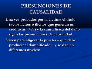 PRESUNCIONES DE
           CAUSALIDAD
Una vez probados por la vìctima el título
  (actos lìcitos o ilícitos que generan un
  crédito art. 499) y la causa fìsica del daño
  rigen las presunciones de causalidad.
Sirven para aligerar la prueba – que debe
  producir el damnificado – y se dan en
  diferentes niveles:
 