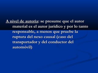 A nivel de autorìa: se presume que el autor
   material es el autor jurídico y por lo tanto
   responsable, a menos que pruebe la
   ruptura del nexo causal (caso del
   transportador y del conductor del
   automóvil)
 