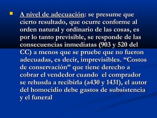    A nivel de adecuación: se presume que
    cierto resultado, que ocurre conforme al
    orden natural y ordinario de las cosas, es
    por lo tanto previsible, se responde de las
    consecuencias inmediatas (903 y 520 del
    CC) a menos que se pruebe que no fueron
    adecuadas, es decir, imprevisibles. “Costos
    de conservación” que tiene derecho a
    cobrar el vendedor cuando el comprador
    se rehusda a recibirla (a430 y 1431), el autor
    del homocidio debe gastos de subsistencia
    y el funeral
 