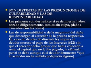    SON DISTINTAS DE LAS PRESUNCIONES DE
    CULPABILIDAD Y LAS DE
    RESPONSABILIDAD
   Las primeras son destruibles si se demuestra haber
    obrado diligentemente, esto es sin culpa, (daños
    causados con las cosas)
   Las de responsabilidad o de la magnitud del daño
    que descargan al acreedor de la prueba respectiva.
    Ej. caso de deudas de dinerola ley imputa al
    deudor moroso el pago de los intereses (622) sin
    que el acreedor deba probar que habia colocado a
    renta el capital que no le fue pagado, la clàusula
    penal se debe aunque el el deudor demuestre “que
    el acreedor no ha sufrido pedrjuicio alguno)
 