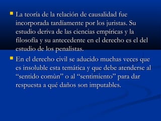    La teoría de la relación de causalidad fue
    incorporada tardíamente por los juristas. Su
    estudio deriva de las ciencias empíricas y la
    filosofía y su antecedente en el derecho es el del
    estudio de los penalistas.
   En el derecho civil se aducido muchas veces que
    es insoluble esta temática y que debe atenderse al
    “sentido comùn” o al “sentimiento” para dar
    respuesta a qué daños son imputables.
 