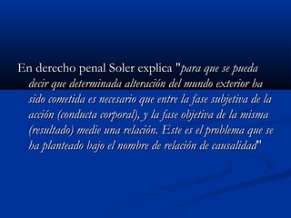 En derecho penal Soler explica "para que se pueda
 decir que determinada alteración del mundo exterior ha
 sido cometida es necesario que entre la fase subjetiva de la
 acción (conducta corporal), y la fase objetiva de la misma
 (resultado) medie una relación. Este es el problema que se
 ha planteado bajo el nombre de relación de causalidad"
 