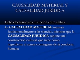 CAUSALIDAD MATERIAL Y
      CAUSALIDAD JURÌDICA

Debe efectuarse una distinciòn entre ambas
La CAUSALIDAD MATERIAL interesa
  fundamentalmente a las ciencias, mientras que la
  CAUSALIDAD JURIDICA supone una
  construcciòn cultural, que tiene como
  ingrediente el actuar contingente de la conducta
  humana
 