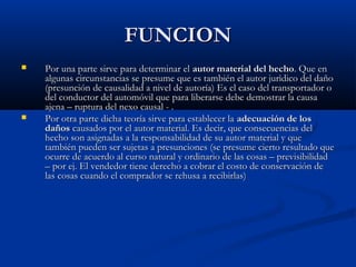 FUNCION
   Por una parte sirve para determinar el autor material del hecho. Que en
    algunas circunstancias se presume que es también el autor jurìdico del daño
    (presunción de causalidad a nivel de autoría) Es el caso del transportador o
    del conductor del automóvil que para liberarse debe demostrar la causa
    ajena – ruptura del nexo causal - .
   Por otra parte dicha teoría sirve para establecer la adecuación de los
    daños causados por el autor material. Es decir, que consecuencias del
    hecho son asignadas a la responsabilidad de su autor material y que
    también pueden ser sujetas a presunciones (se presume cierto resultado que
    ocurre de acuerdo al curso natural y ordinario de las cosas – previsibilidad
    – por ej. El vendedor tiene derecho a cobrar el costo de conservación de
    las cosas cuando el comprador se rehusa a recibirlas)
 