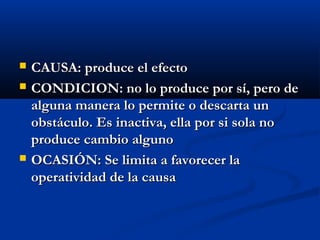    CAUSA: produce el efecto
   CONDICION: no lo produce por sí, pero de
    alguna manera lo permite o descarta un
    obstáculo. Es inactiva, ella por si sola no
    produce cambio alguno
   OCASIÓN: Se limita a favorecer la
    operatividad de la causa
 