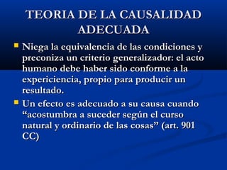 TEORIA DE LA CAUSALIDAD
           ADECUADA
   Niega la equivalencia de las condiciones y
    preconiza un criterio generalizador: el acto
    humano debe haber sido conforme a la
    expericiencia, propio para producir un
    resultado.
   Un efecto es adecuado a su causa cuando
    “acostumbra a suceder según el curso
    natural y ordinario de las cosas” (art. 901
    CC)
 