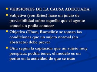    VERSIONES DE LA CAUSA ADECUADA:
   Subjetiva (von Kries) hace un juicio de
    previsibilidad sobre aquello que el agente
    conocìa o podìa conocer
   Objetiva (Thon, Rumelin): se toman las
    condiciones que un sujeto normal (en
    abstracto) debe prever
   Otra según la captación que un sujeto muy
    perspicaz podría tener, el modelo es un
    perito en la actividad de que se trate
 