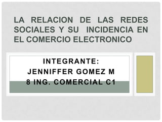 LA RELACION DE LAS REDES
SOCIALES Y SU INCIDENCIA EN
EL COMERCIO ELECTRONICO

      INTEGRANTE:
  JENNIFFER GOMEZ M
  8 ING. COMERCIAL C1
 